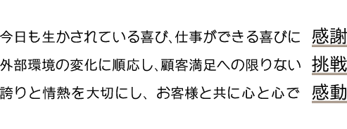 今日も生かされている喜び、仕事ができる喜びに感謝・外部環境の変化に順応し、顧客満足への限りない挑戦・誇りと情熱を大切にし、お客様と共に心と心で感動